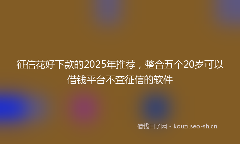 征信花好下款的2025年推荐，整合五个20岁可以借钱平台不查征信的软件