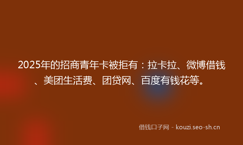 2025年的招商青年卡被拒有：拉卡拉、微博借钱、美团生活费、团贷网、百度有钱花等。