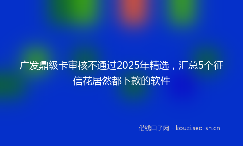 广发鼎级卡审核不通过2025年精选，汇总5个征信花居然都下款的软件