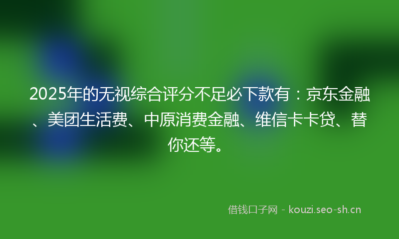 2025年的无视综合评分不足必下款有：京东金融、美团生活费、中原消费金融、维信卡卡贷、替你还等。