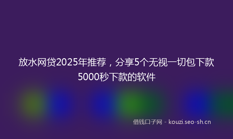 放水网贷2025年推荐，分享5个无视一切包下款5000秒下款的软件