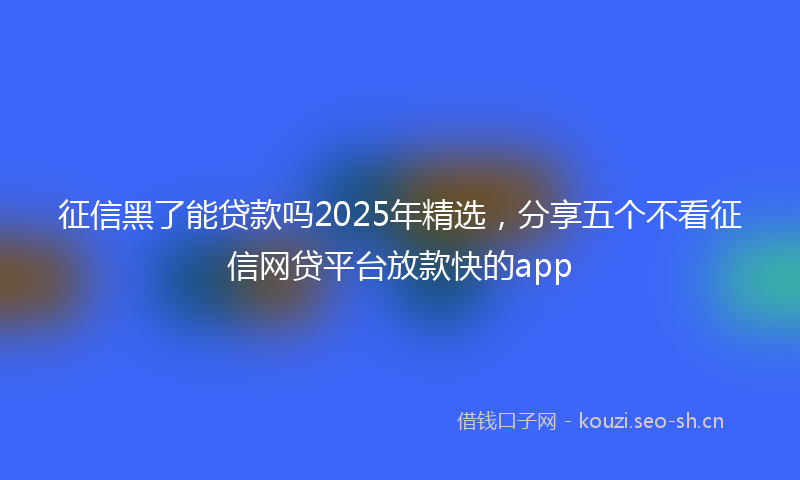 征信黑了能贷款吗2025年精选，分享五个不看征信网贷平台放款快的app