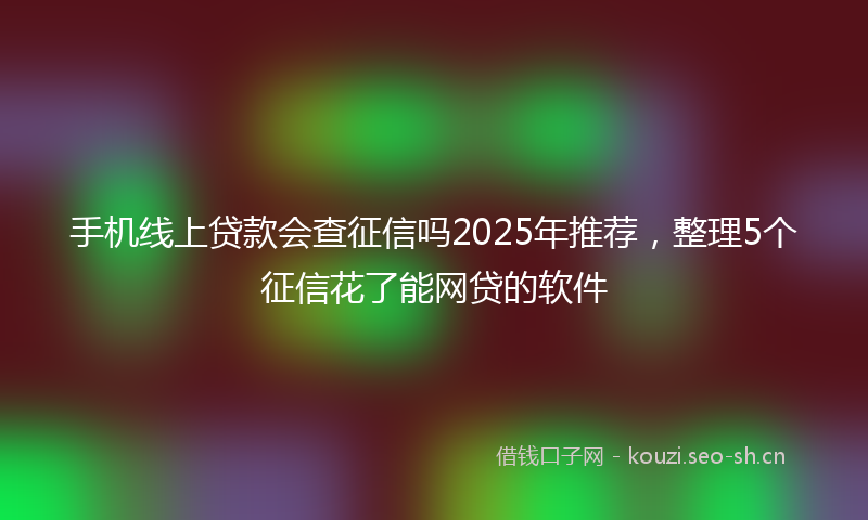 手机线上贷款会查征信吗2025年推荐，整理5个征信花了能网贷的软件