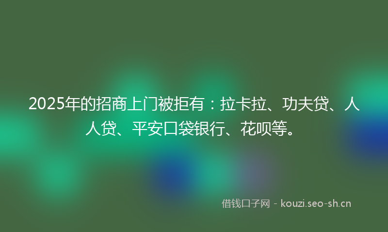 2025年的招商上门被拒有：拉卡拉、功夫贷、人人贷、平安口袋银行、花呗等。
