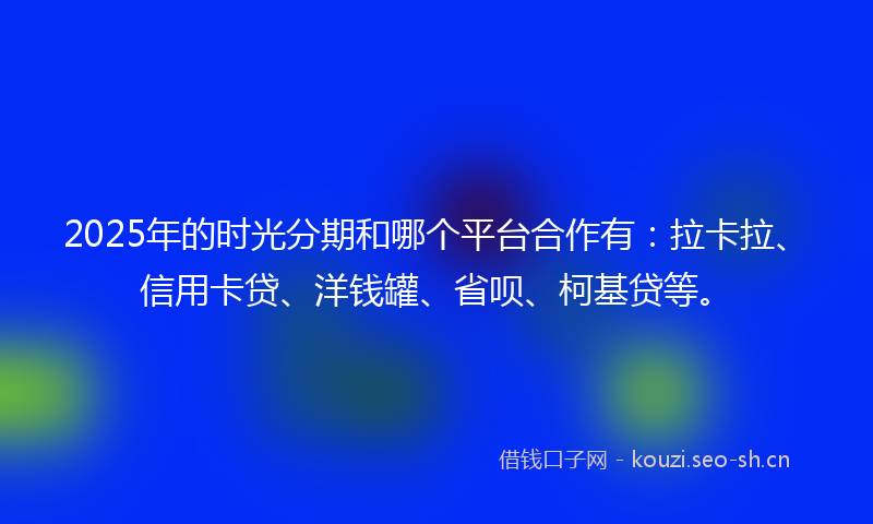 2025年的时光分期和哪个平台合作有：拉卡拉、信用卡贷、洋钱罐、省呗、柯基贷等。