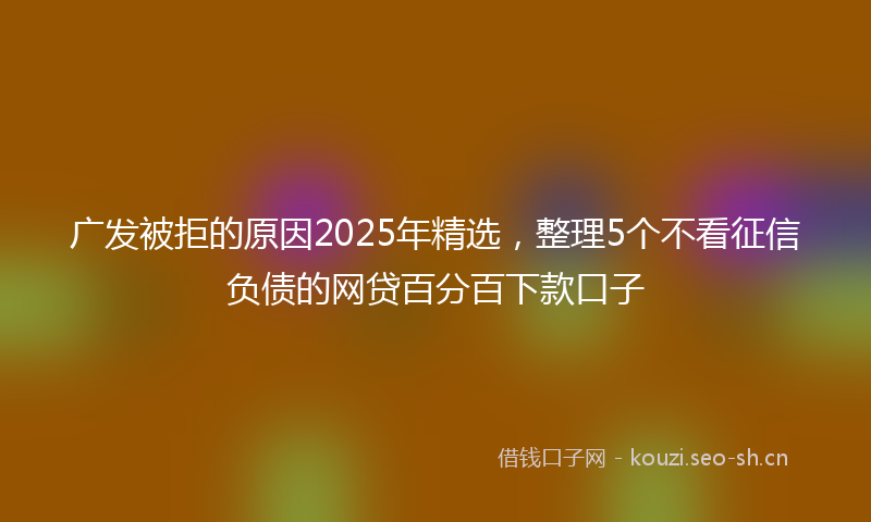 广发被拒的原因2025年精选，整理5个不看征信负债的网贷百分百下款口子