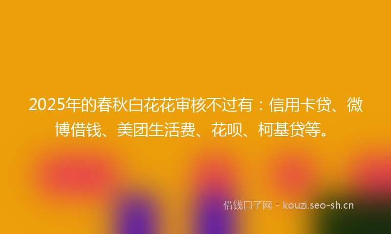 2025年的春秋白花花审核不过有：信用卡贷、微博借钱、美团生活费、花呗、柯基贷等。