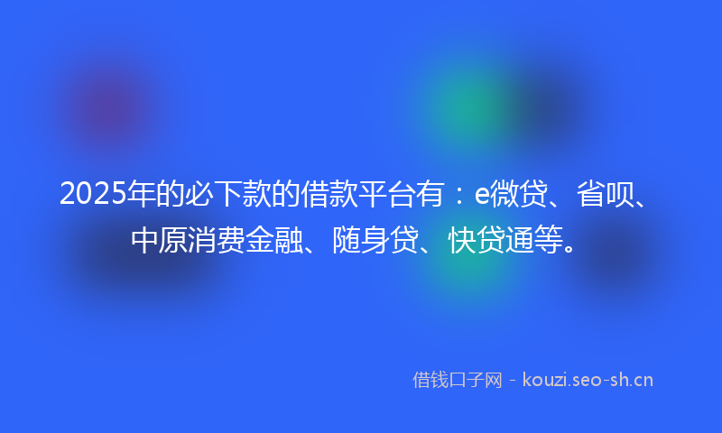 2025年的必下款的借款平台有：e微贷、省呗、中原消费金融、随身贷、快贷通等。