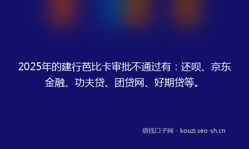 2025年的建行芭比卡审批不通过有：还呗、京东金融、功夫贷、团贷网、好期贷等。