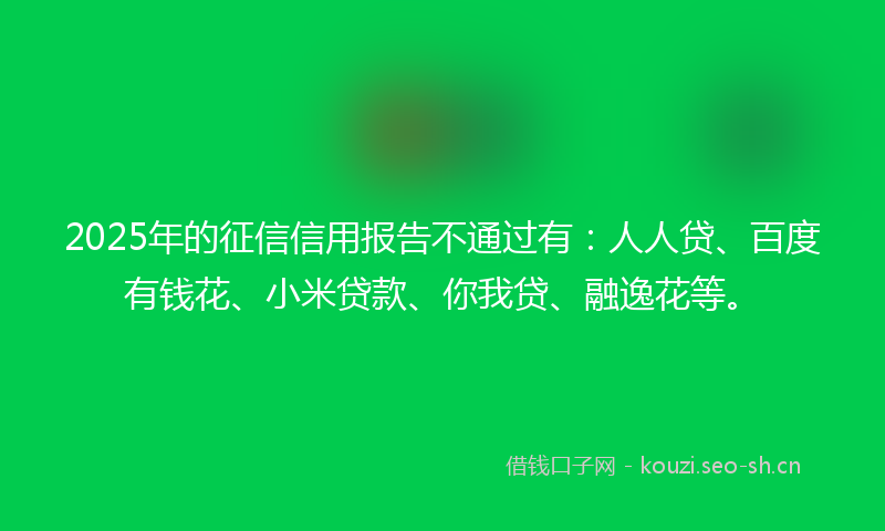 2025年的征信信用报告不通过有：人人贷、百度有钱花、小米贷款、你我贷、融逸花等。