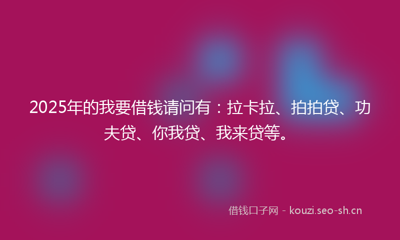 2025年的我要借钱请问有：拉卡拉、拍拍贷、功夫贷、你我贷、我来贷等。