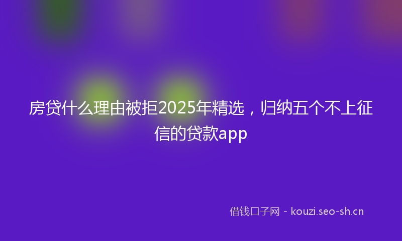 房贷什么理由被拒2025年精选，归纳五个不上征信的贷款app