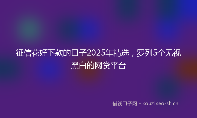 征信花好下款的口子2025年精选，罗列5个无视黑白的网贷平台