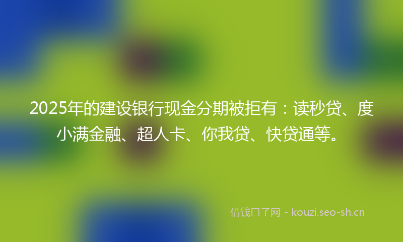 2025年的建设银行现金分期被拒有：读秒贷、度小满金融、超人卡、你我贷、快贷通等。