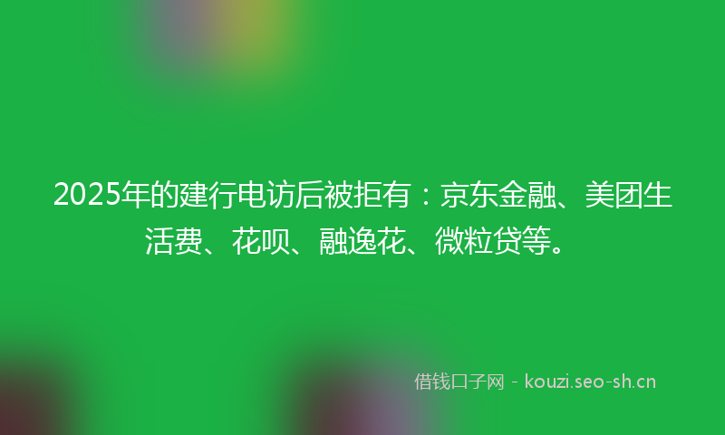 2025年的建行电访后被拒有:京东金融、美团生活费、花呗、融逸花、微粒贷等。