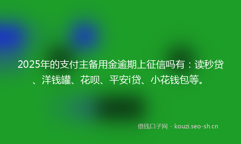 2025年的支付主备用金逾期上征信吗有：读秒贷、洋钱罐、花呗、平安i贷、小花钱包等。