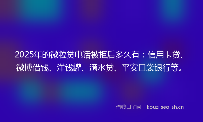 2025年的微粒贷电话被拒后多久有：信用卡贷、微博借钱、洋钱罐、滴水贷、平安口袋银行等。