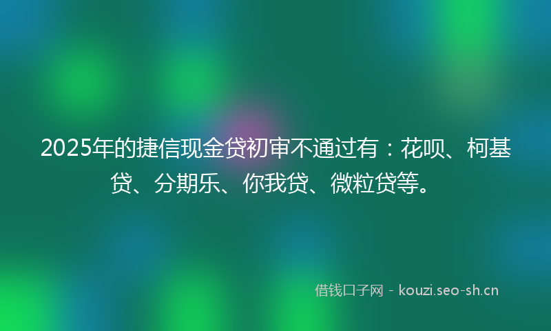 2025年的捷信现金贷初审不通过有：花呗、柯基贷、分期乐、你我贷、微粒贷等。