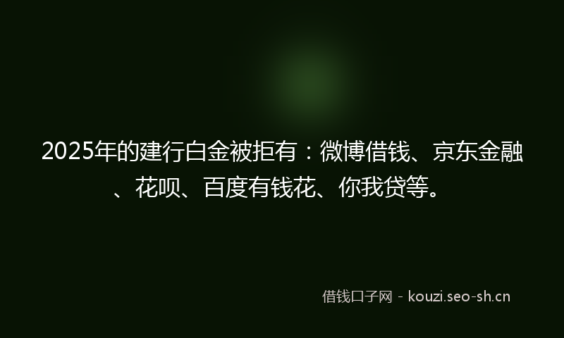 2025年的建行白金被拒有：微博借钱、京东金融、花呗、百度有钱花、你我贷等。
