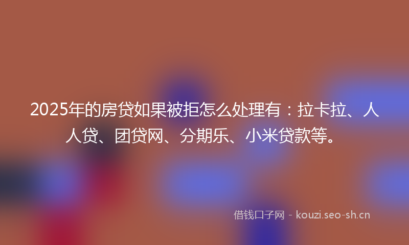 2025年的房贷如果被拒怎么处理有：拉卡拉、人人贷、团贷网、分期乐、小米贷款等。