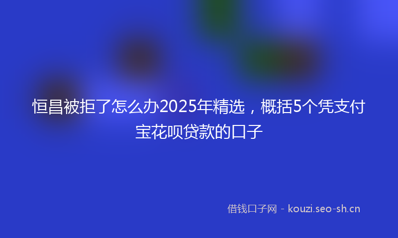 恒昌被拒了怎么办2025年精选，概括5个凭支付宝花呗贷款的口子