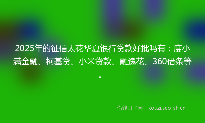 2025年的征信太花华夏银行贷款好批吗有：度小满金融、柯基贷、小米贷款、融逸花、360借条等。