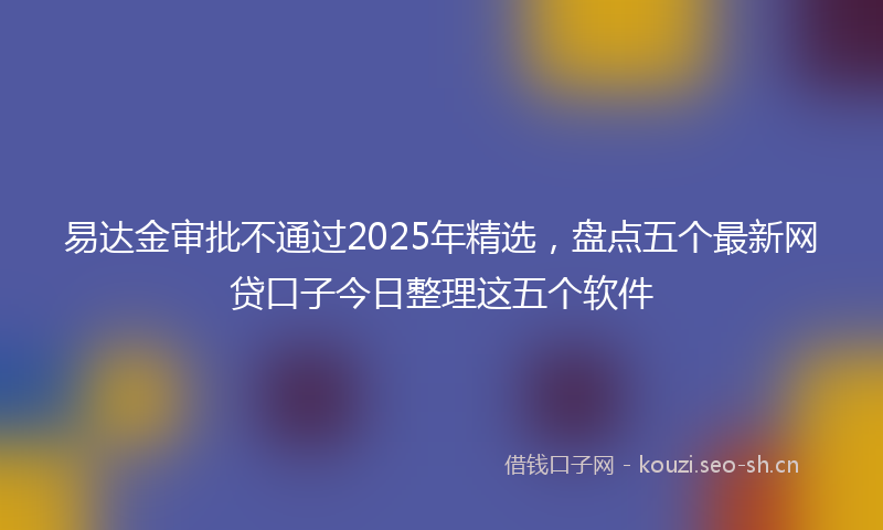 易达金审批不通过2025年精选，盘点五个最新网贷口子今日整理这五个软件