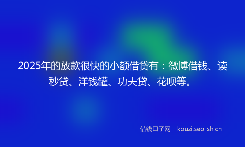 2025年的放款很快的小额借贷有：微博借钱、读秒贷、洋钱罐、功夫贷、花呗等。