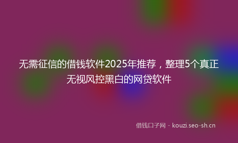 无需征信的借钱软件2025年推荐，整理5个真正无视风控黑白的网贷软件