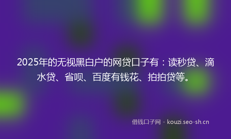 2025年的无视黑白户的网贷口子有：读秒贷、滴水贷、省呗、百度有钱花、拍拍贷等。
