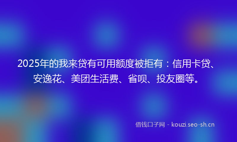2025年的我来贷有可用额度被拒有：信用卡贷、安逸花、美团生活费、省呗、投友圈等。