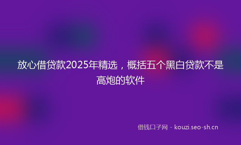 放心借贷款2025年精选，概括五个黑白贷款不是高炮的软件