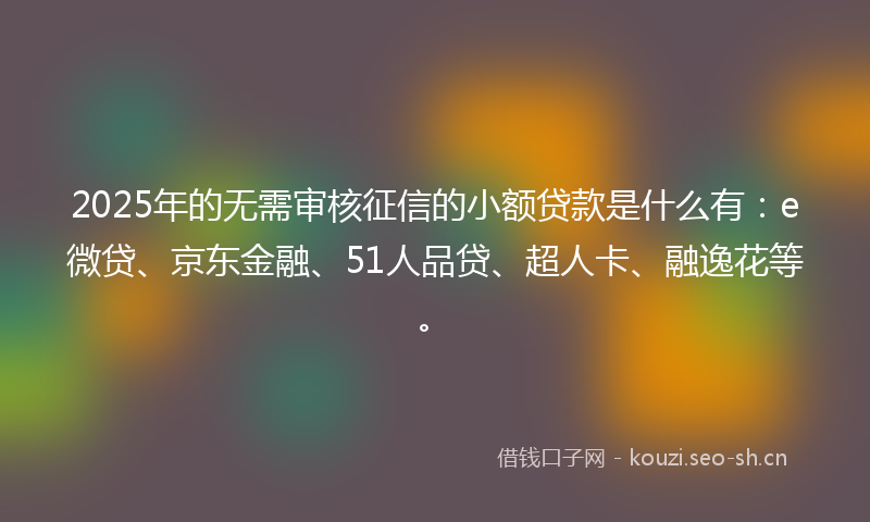 2025年的无需审核征信的小额贷款是什么有：e微贷、京东金融、51人品贷、超人卡、融逸花等。
