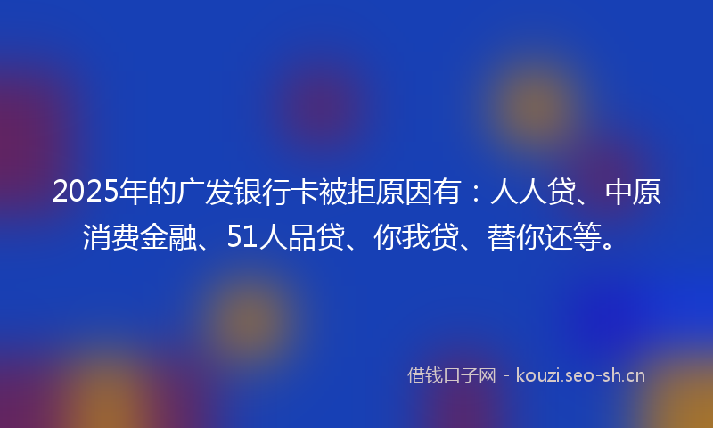 2025年的广发银行卡被拒原因有：人人贷、中原消费金融、51人品贷、你我贷、替你还等。