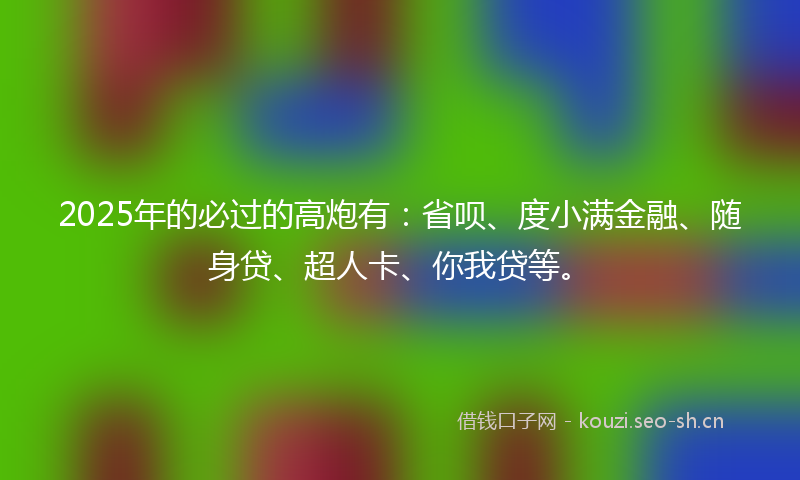 2025年的必过的高炮有：省呗、度小满金融、随身贷、超人卡、你我贷等。
