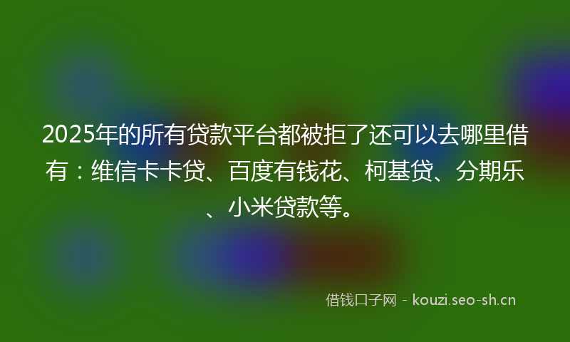 2025年的所有贷款平台都被拒了还可以去哪里借有：维信卡卡贷、百度有钱花、柯基贷、分期乐、小米贷款等。