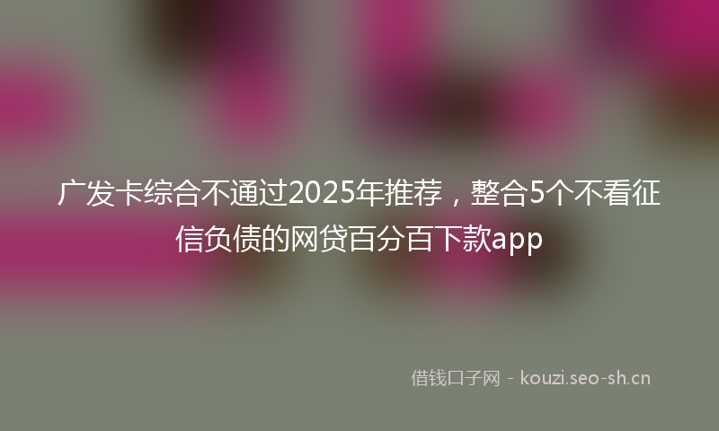 广发卡综合不通过2025年推荐，整合5个不看征信负债的网贷百分百下款app