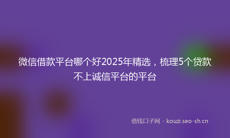 微信借款平台哪个好2025年精选，梳理5个贷款不上诚信平台的平台