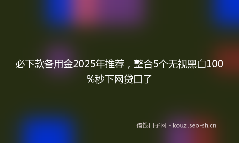 必下款备用金2025年推荐，整合5个无视黑白100%秒下网贷口子