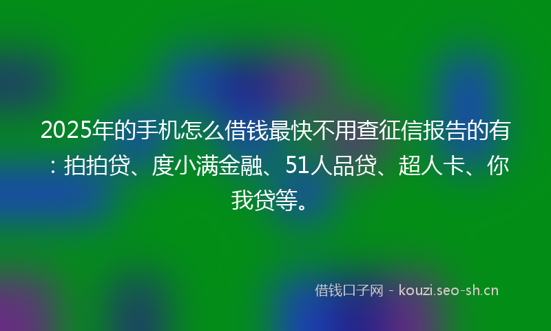 2025年的手机怎么借钱最快不用查征信报告的有：拍拍贷、度小满金融、51人品贷、超人卡、你我贷等。
