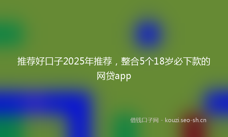 推荐好口子2025年推荐，整合5个18岁必下款的网贷app