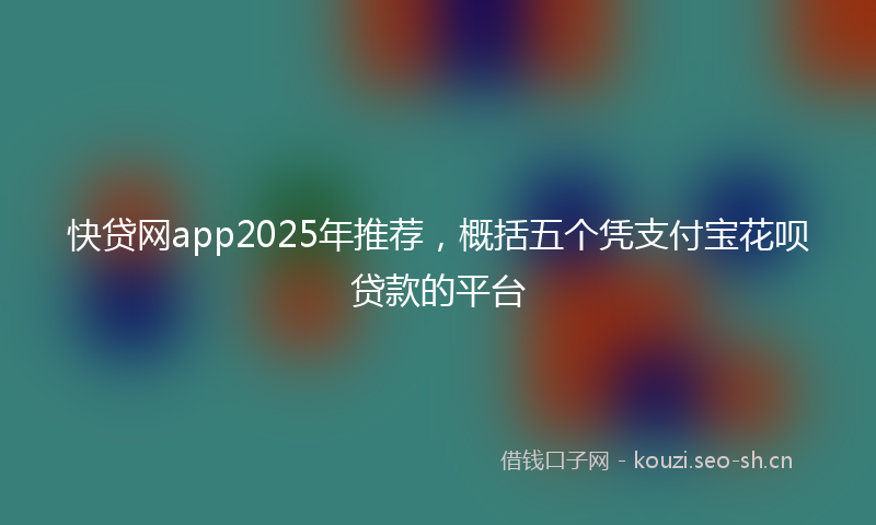 快贷网app2025年推荐，概括五个凭支付宝花呗贷款的平台