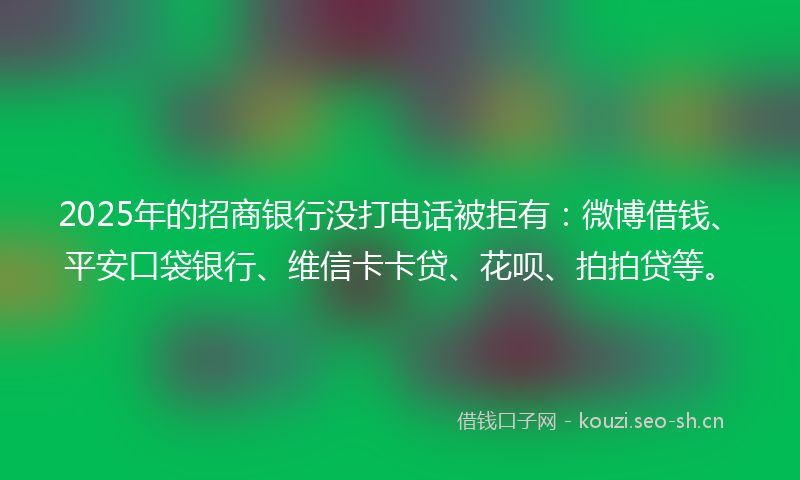 2025年的招商银行没打电话被拒有：微博借钱、平安口袋银行、维信卡卡贷、花呗、拍拍贷等。