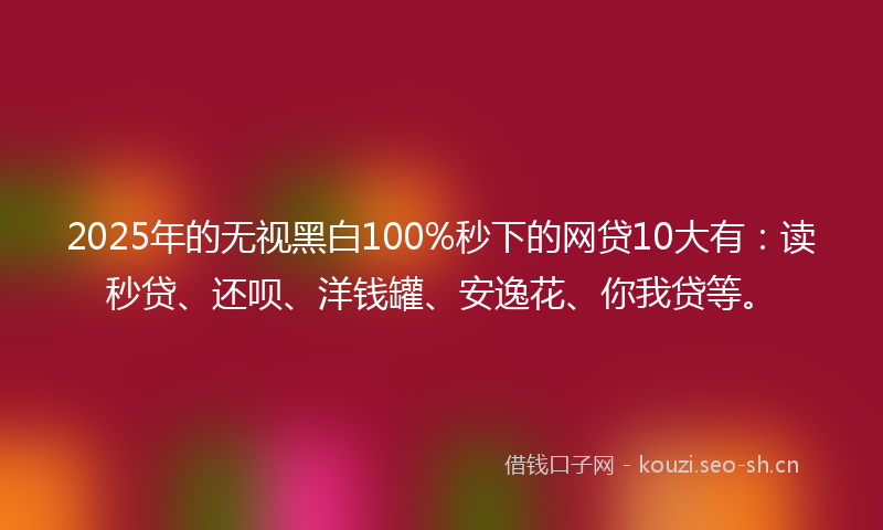 2025年的无视黑白100%秒下的网贷10大有：读秒贷、还呗、洋钱罐、安逸花、你我贷等。