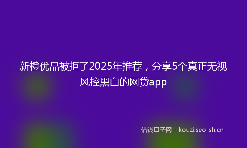 新橙优品被拒了2025年推荐，分享5个真正无视风控黑白的网贷app