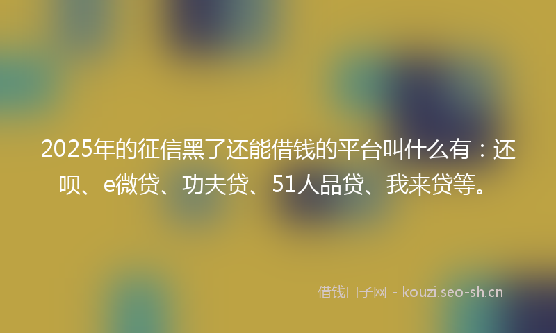 2025年的征信黑了还能借钱的平台叫什么有：还呗、e微贷、功夫贷、51人品贷、我来贷等。