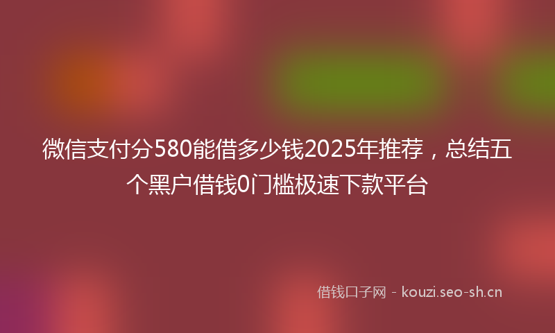 微信支付分580能借多少钱2025年推荐，总结五个黑户借钱0门槛极速下款平台
