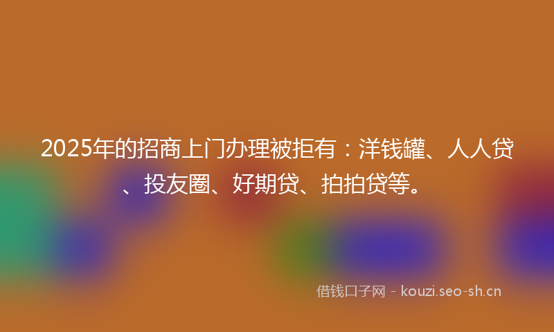 2025年的招商上门办理被拒有：洋钱罐、人人贷、投友圈、好期贷、拍拍贷等。