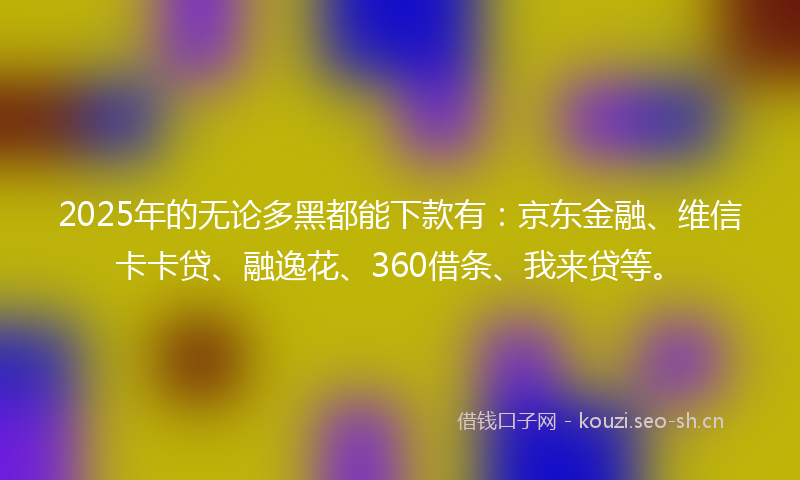2025年的无论多黑都能下款有：京东金融、维信卡卡贷、融逸花、360借条、我来贷等。