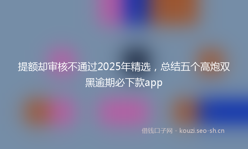 提额却审核不通过2025年精选，总结五个高炮双黑逾期必下款app